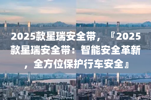 2025款星瑞安全带，『2025款星瑞安全带：智能安全革新，全方位保护行车安全』
