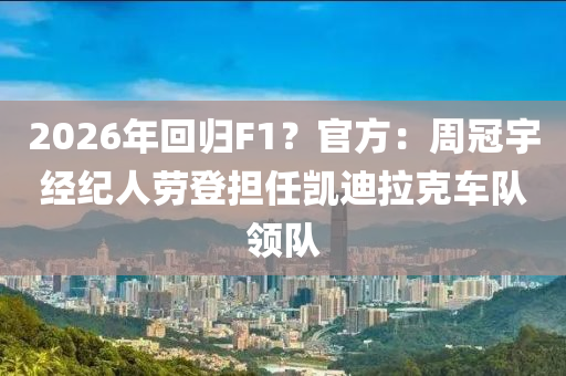 2026年回归F1？官方：周冠宇经纪人劳登担任凯迪拉克车队领队