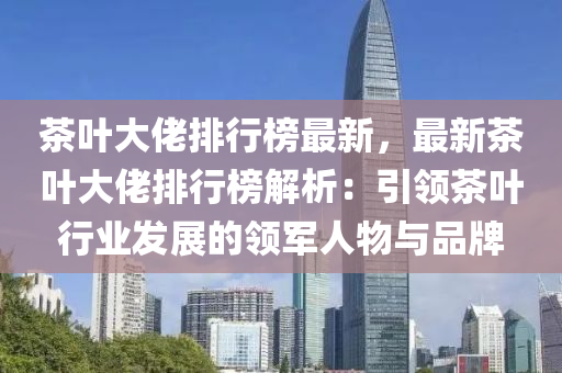茶叶大佬排行榜最新，最新茶叶大佬排行榜解析：引领茶叶行业发展的领军人物与品牌