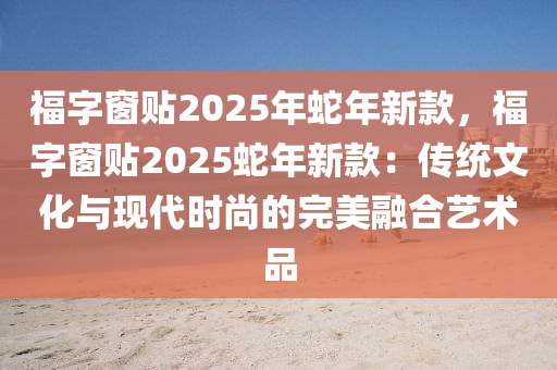 福字窗贴2025年蛇年新款，福字窗贴2025蛇年新款：传统文化与现代时尚的完美融合艺术品