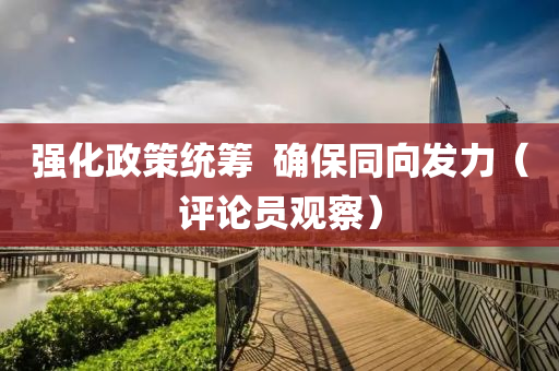 强化政策统筹  确保同向发力（评论员观察）