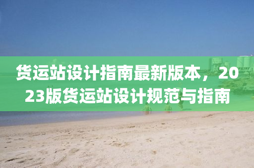 货运站设计指南最新版本，2023版货运站设计规范与指南