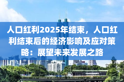 人口红利2025年结束，人口红利结束后的经济影响及应对策略：展望未来发展之路