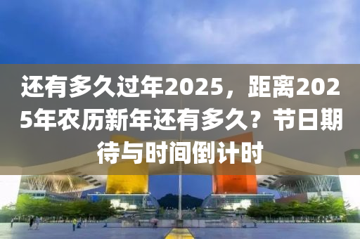 还有多久过年2025，距离2025年农历新年还有多久？节日期待与时间倒计时