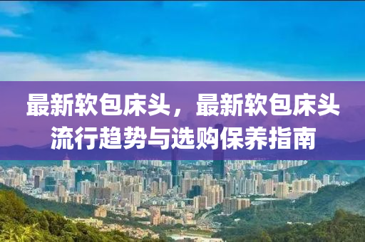最新软包床头，最新软包床头流行趋势与选购保养指南