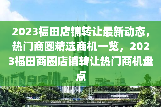 2023福田店铺转让最新动态，热门商圈精选商机一览，2023福田商圈店铺转让热门商机盘点