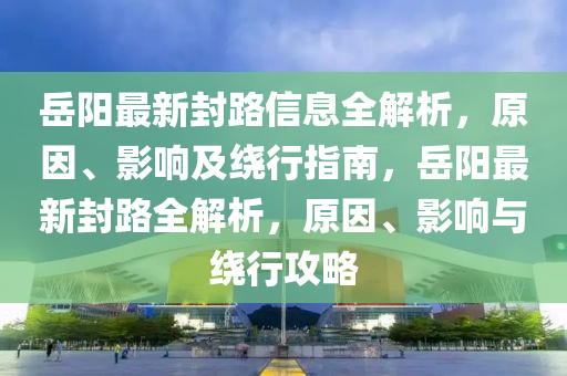 岳阳最新封路信息全解析，原因、影响及绕行指南，岳阳最新封路全解析，原因、影响与绕行攻略
