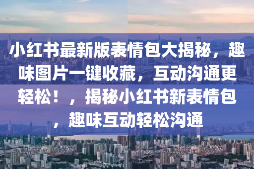 小红书最新版表情包大揭秘，趣味图片一键收藏，互动沟通更轻松！，揭秘小红书新表情包，趣味互动轻松沟通