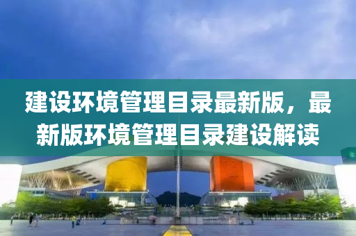 建设环境管理目录最新版，最新版环境管理目录建设解读