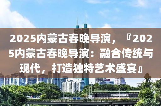2025内蒙古春晚导演，『2025内蒙古春晚导演：融合传统与现代，打造独特艺术盛宴』