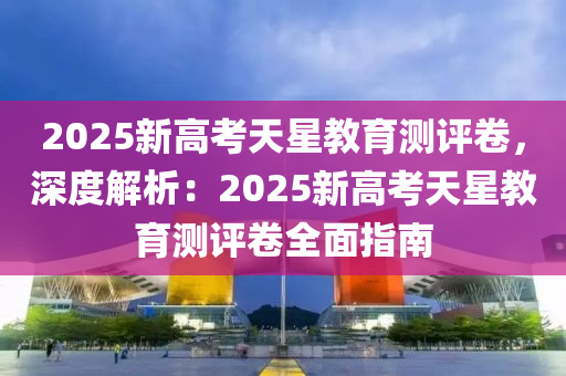 2025新高考天星教育测评卷，深度解析：2025新高考天星教育测评卷全面指南