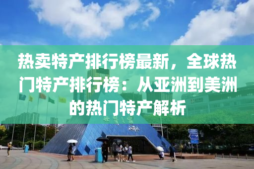 热卖特产排行榜最新，全球热门特产排行榜：从亚洲到美洲的热门特产解析