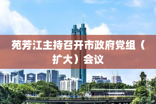 苑芳江主持召开市政府党组（扩大）会议
