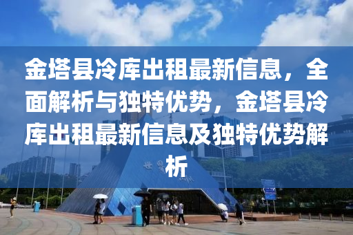 金塔县冷库出租最新信息，全面解析与独特优势，金塔县冷库出租最新信息及独特优势解析
