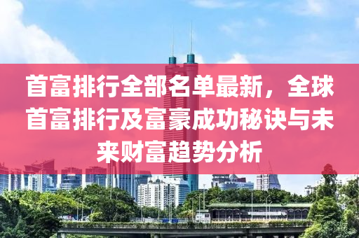 首富排行全部名单最新，全球首富排行及富豪成功秘诀与未来财富趋势分析