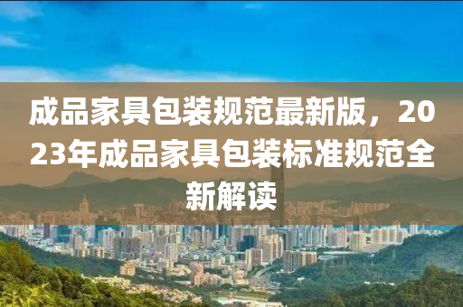 成品家具包装规范最新版，2023年成品家具包装标准规范全新解读