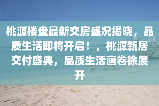 桃源楼盘最新交房盛况揭晓，品质生活即将开启！，桃源新居交付盛典，品质生活画卷徐展开