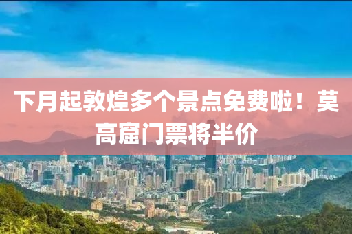 下月起敦煌多个景点免费啦！莫高窟门票将半价