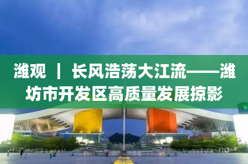 潍观 ｜ 长风浩荡大江流——潍坊市开发区高质量发展掠影