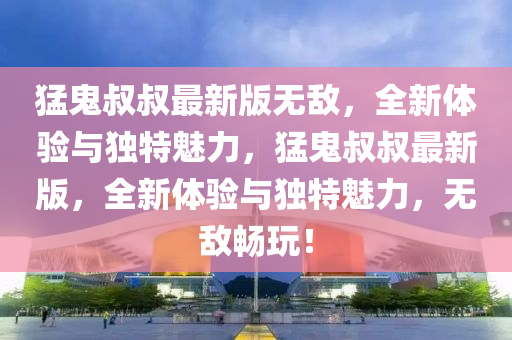 猛鬼叔叔最新版无敌，全新体验与独特魅力，猛鬼叔叔最新版，全新体验与独特魅力，无敌畅玩！