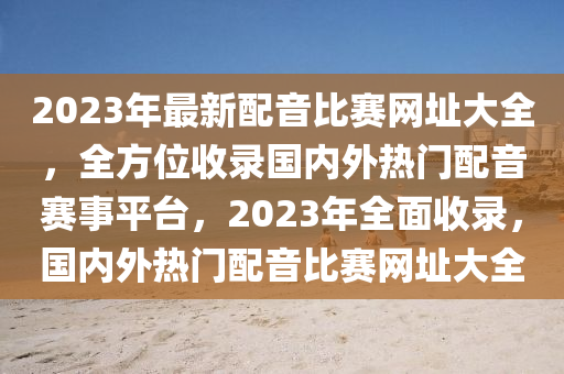 2023年最新配音比赛网址大全，全方位收录国内外热门配音赛事平台，2023年全面收录，国内外热门配音比赛网址大全