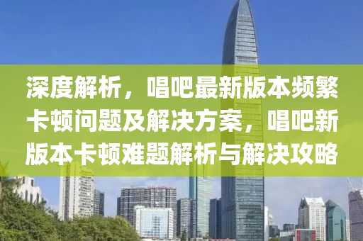 深度解析，唱吧最新版本频繁卡顿问题及解决方案，唱吧新版本卡顿难题解析与解决攻略