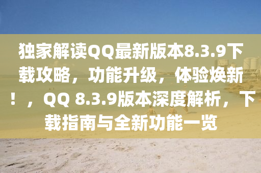 独家解读QQ最新版本8.3.9下载攻略，功能升级，体验焕新！，QQ 8.3.9版本深度解析，下载指南与全新功能一览