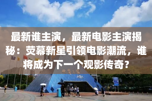 最新谁主演，最新电影主演揭秘：荧幕新星引领电影潮流，谁将成为下一个观影传奇？