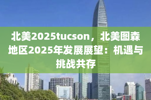 北美2025tucson，北美图森地区2025年发展展望：机遇与挑战共存
