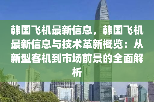 韩国飞机最新信息，韩国飞机最新信息与技术革新概览：从新型客机到市场前景的全面解析