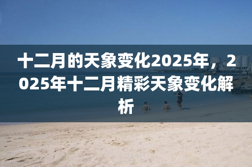 十二月的天象变化2025年，2025年十二月精彩天象变化解析