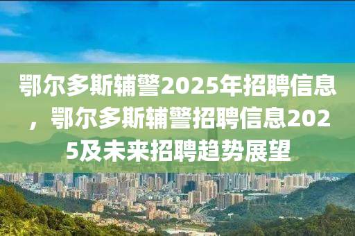 鄂尔多斯辅警2025年招聘信息，鄂尔多斯辅警招聘信息2025及未来招聘趋势展望