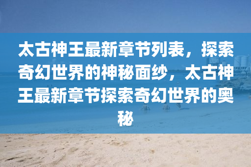 太古神王最新章节列表，探索奇幻世界的神秘面纱，太古神王最新章节探索奇幻世界的奥秘