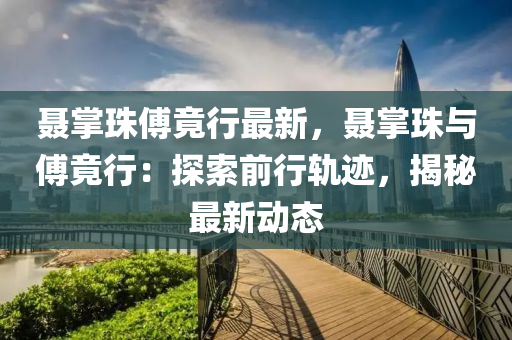 聂掌珠傅竟行最新，聂掌珠与傅竟行：探索前行轨迹，揭秘最新动态