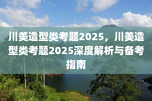 川美造型类考题2025，川美造型类考题2025深度解析与备考指南