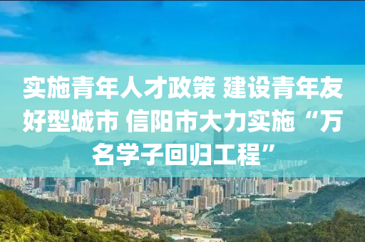 实施青年人才政策 建设青年友好型城市 信阳市大力实施“万名学子回归工程”