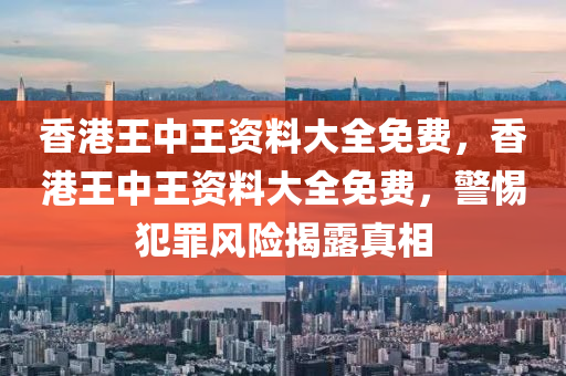 香港王中王资料大全免费，香港王中王资料大全免费，警惕犯罪风险揭露真相