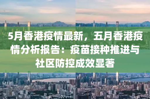 5月香港疫情最新，五月香港疫情分析报告：疫苗接种推进与社区防控成效显著