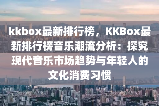 kkbox最新排行榜，KKBox最新排行榜音乐潮流分析：探究现代音乐市场趋势与年轻人的文化消费习惯