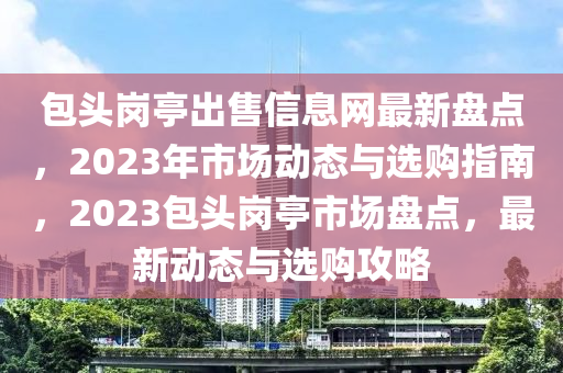 包头岗亭出售信息网最新盘点，2023年市场动态与选购指南，2023包头岗亭市场盘点，最新动态与选购攻略