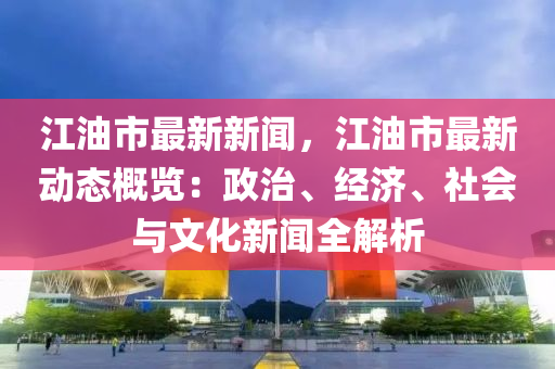 江油市最新新闻，江油市最新动态概览：政治、经济、社会与文化新闻全解析