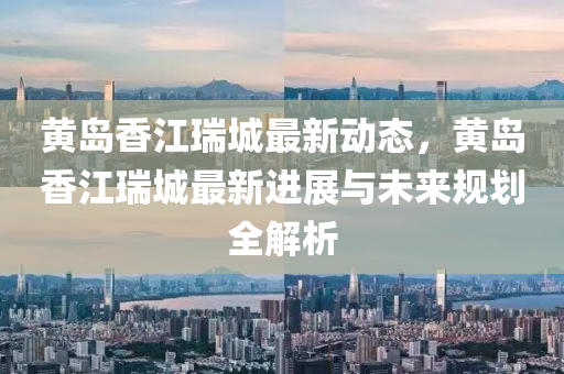 黄岛香江瑞城最新动态，黄岛香江瑞城最新进展与未来规划全解析
