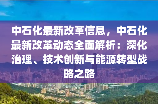 中石化最新改革信息，中石化最新改革动态全面解析：深化治理、技术创新与能源转型战略之路