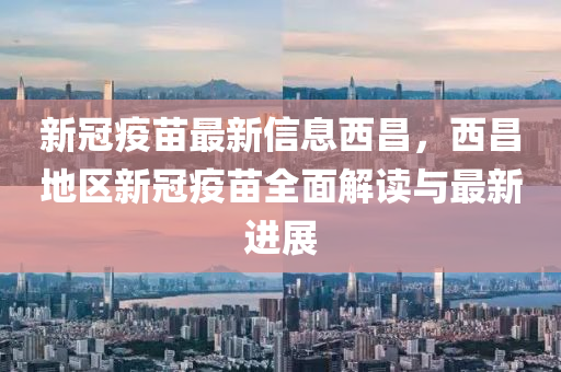 新冠疫苗最新信息西昌，西昌地区新冠疫苗全面解读与最新进展