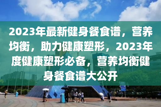 2023年最新健身餐食谱，营养均衡，助力健康塑形，2023年度健康塑形必备，营养均衡健身餐食谱大公开