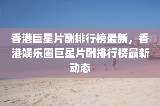 香港巨星片酬排行榜最新，香港娱乐圈巨星片酬排行榜最新动态