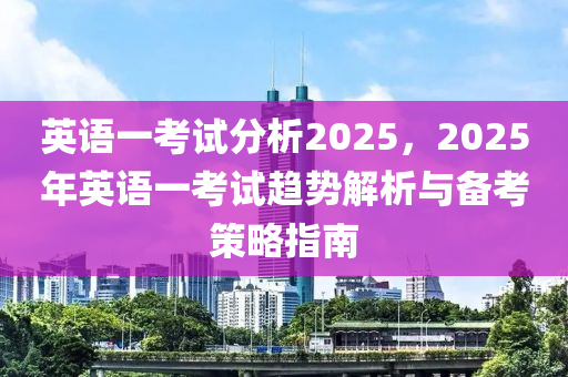 英语一考试分析2025，2025年英语一考试趋势解析与备考策略指南