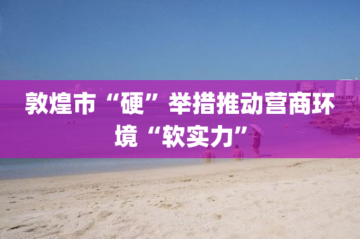 敦煌市“硬”举措推动营商环境“软实力”