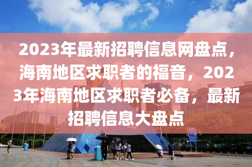 2023年最新招聘信息网盘点，海南地区求职者的福音，2023年海南地区求职者必备，最新招聘信息大盘点