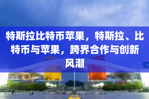 特斯拉比特币苹果，特斯拉、比特币与苹果，跨界合作与创新风潮